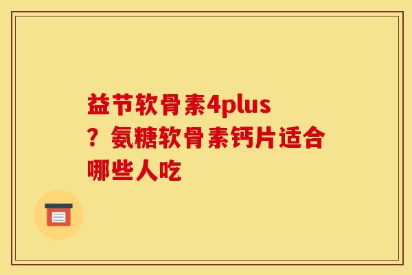 益节软骨素4plus？氨糖软骨素钙片适合哪些人吃