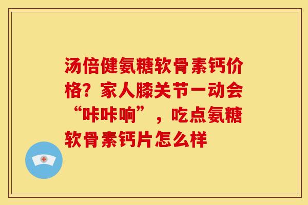 汤倍健氨糖软骨素钙价格？家人膝关节一动会“咔咔响”，吃点氨糖软骨素钙片怎么样
