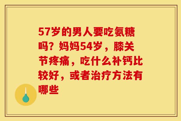 57岁的男人要吃氨糖吗？妈妈54岁，膝关节疼痛，吃什么补钙比较好，或者治疗方法有哪些