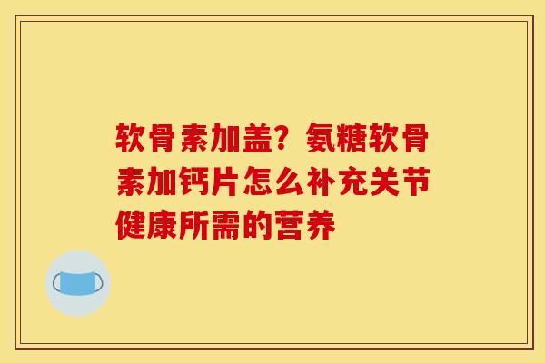 软骨素加盖？氨糖软骨素加钙片怎么补充关节健康所需的营养