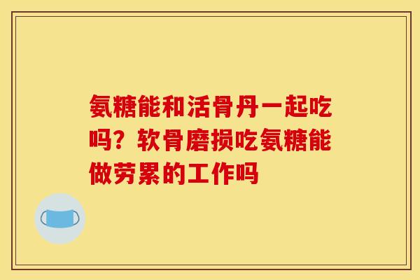 氨糖能和活骨丹一起吃吗？软骨磨损吃氨糖能做劳累的工作吗