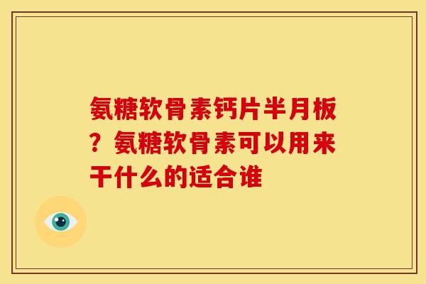 氨糖软骨素钙片半月板？氨糖软骨素可以用来干什么的适合谁