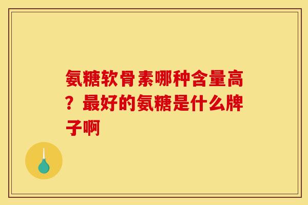 氨糖软骨素哪种含量高？最好的氨糖是什么牌子啊