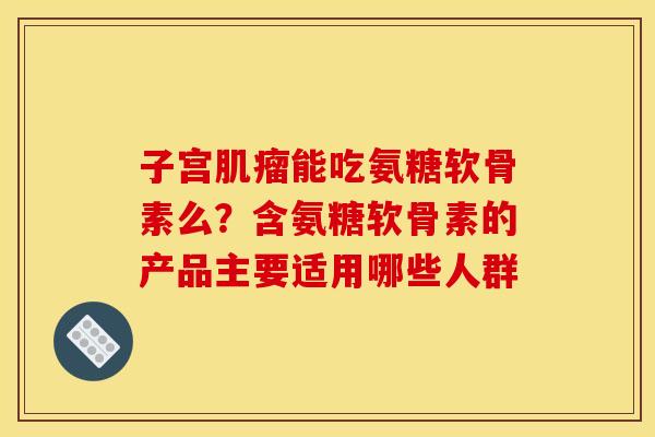 子宫肌瘤能吃氨糖软骨素么？含氨糖软骨素的产品主要适用哪些人群