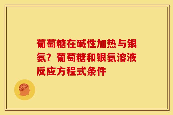 葡萄糖在碱性加热与银氨？葡萄糖和银氨溶液反应方程式条件