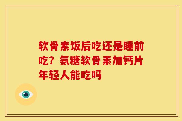 软骨素饭后吃还是睡前吃？氨糖软骨素加钙片年轻人能吃吗
