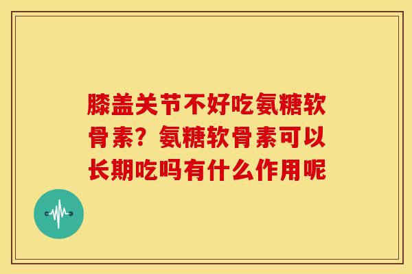 膝盖关节不好吃氨糖软骨素？氨糖软骨素可以长期吃吗有什么作用呢