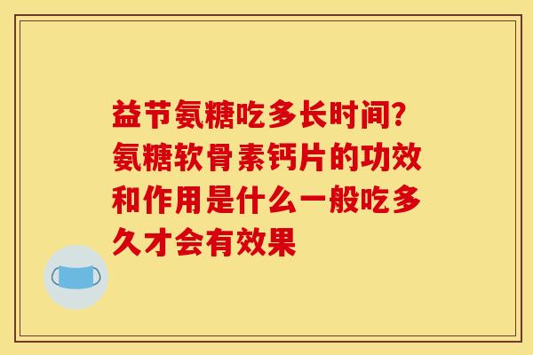 益节氨糖吃多长时间？氨糖软骨素钙片的功效和作用是什么一般吃多久才会有效果