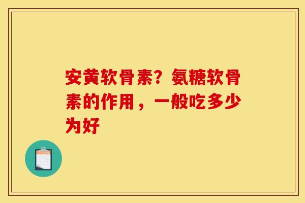 安黄软骨素？氨糖软骨素的作用，一般吃多少为好