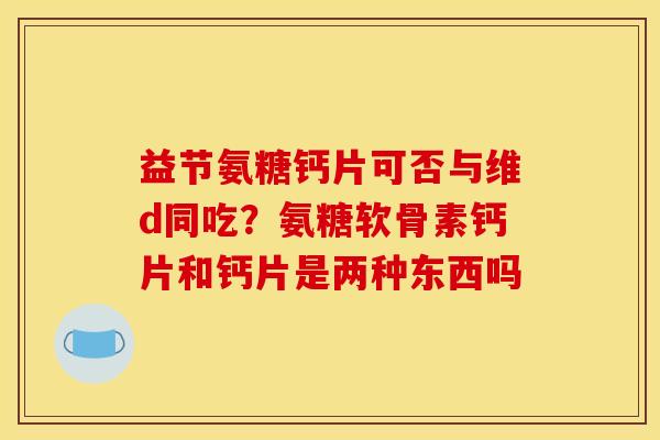 益节氨糖钙片可否与维d同吃？氨糖软骨素钙片和钙片是两种东西吗