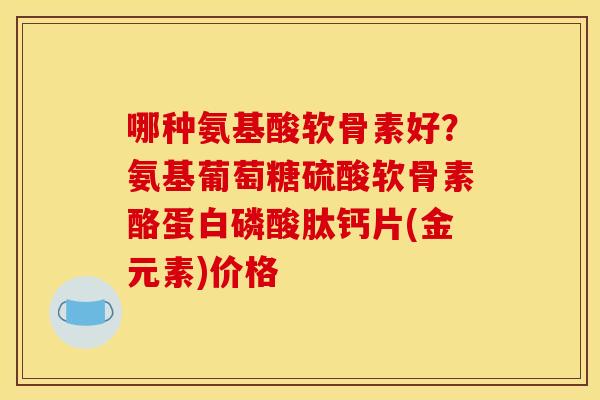 哪种氨基酸软骨素好？氨基葡萄糖硫酸软骨素酪蛋白磷酸肽钙片(金元素)价格