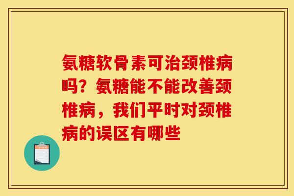 氨糖软骨素可治颈椎病吗？氨糖能不能改善颈椎病，我们平时对颈椎病的误区有哪些