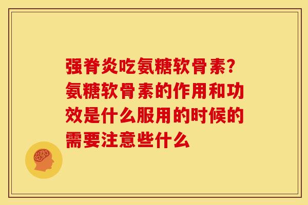 强脊炎吃氨糖软骨素？氨糖软骨素的作用和功效是什么服用的时候的需要注意些什么