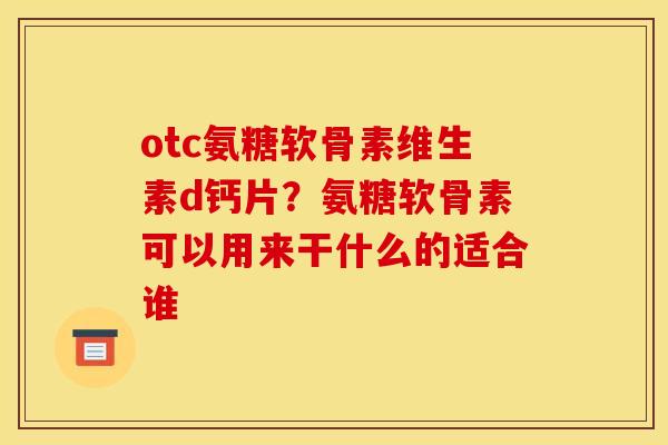 otc氨糖软骨素维生素d钙片？氨糖软骨素可以用来干什么的适合谁