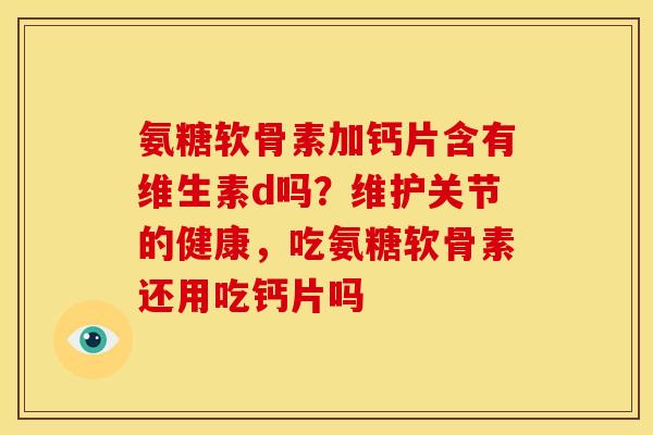 氨糖软骨素加钙片含有维生素d吗？维护关节的健康，吃氨糖软骨素还用吃钙片吗