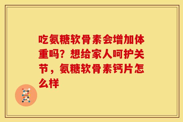 吃氨糖软骨素会增加体重吗？想给家人呵护关节，氨糖软骨素钙片怎么样