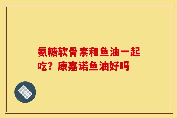 氨糖软骨素和鱼油一起吃？康嘉诺鱼油好吗