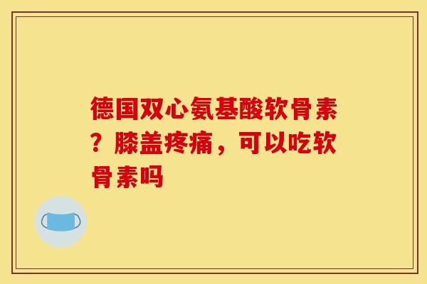 德国双心氨基酸软骨素？膝盖疼痛，可以吃软骨素吗-第1张图片-关节骑士