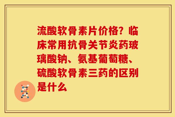 流酸软骨素片价格？临床常用抗骨关节炎药玻璃酸钠、氨基葡萄糖、硫酸软骨素三药的区别是什么