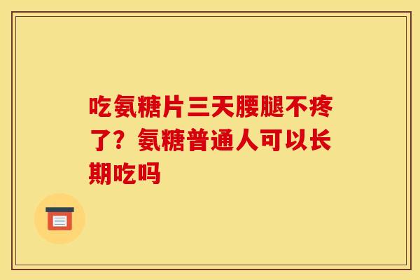 吃氨糖片三天腰腿不疼了？氨糖普通人可以长期吃吗