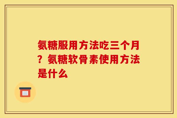 氨糖服用方法吃三个月？氨糖软骨素使用方法是什么
