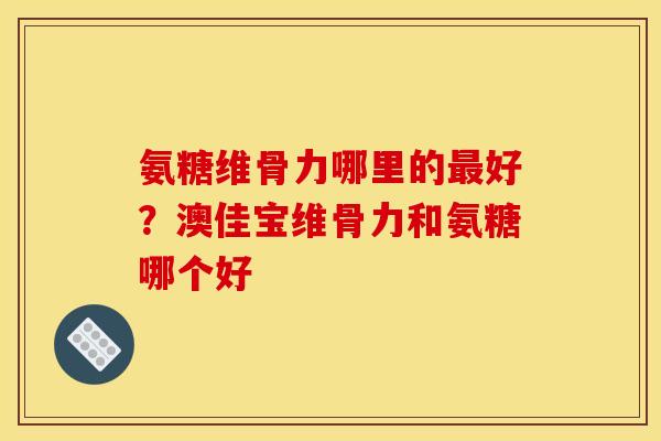 氨糖维骨力哪里的最好？澳佳宝维骨力和氨糖哪个好