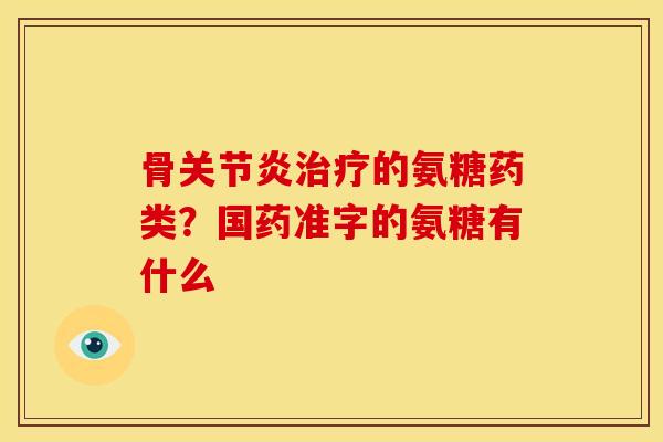 骨关节炎治疗的氨糖药类？国药准字的氨糖有什么