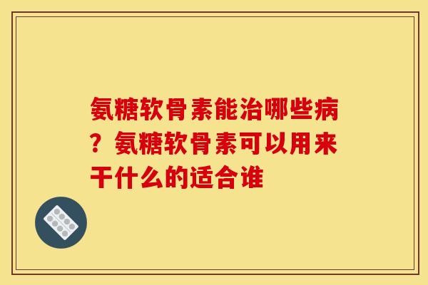 氨糖软骨素能治哪些病？氨糖软骨素可以用来干什么的适合谁