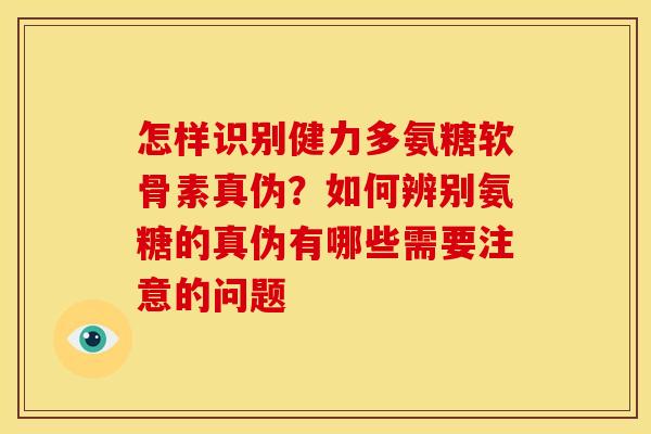怎样识别健力多氨糖软骨素真伪？如何辨别氨糖的真伪有哪些需要注意的问题