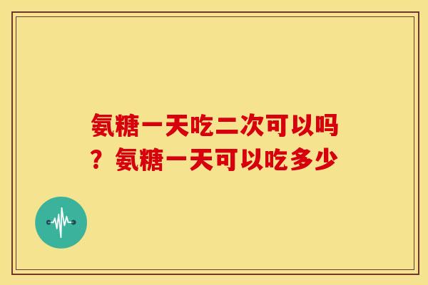 氨糖一天吃二次可以吗？氨糖一天可以吃多少