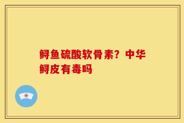 鲟鱼硫酸软骨素？中华鲟皮有毒吗