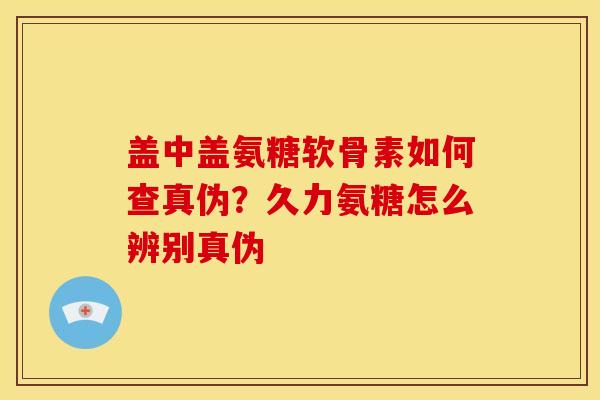 盖中盖氨糖软骨素如何查真伪？久力氨糖怎么辨别真伪
