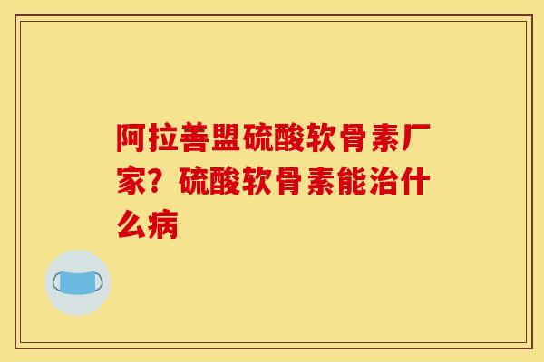 阿拉善盟硫酸软骨素厂家？硫酸软骨素能治什么病