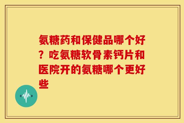 氨糖药和保健品哪个好？吃氨糖软骨素钙片和医院开的氨糖哪个更好些