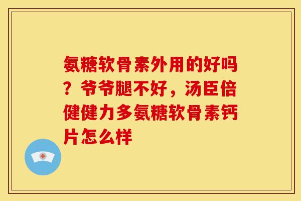 氨糖软骨素外用的好吗？爷爷腿不好，汤臣倍健健力多氨糖软骨素钙片怎么样