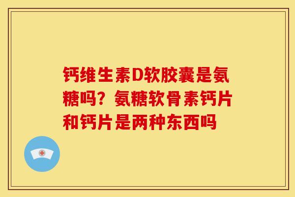 钙维生素D软胶囊是氨糖吗？氨糖软骨素钙片和钙片是两种东西吗
