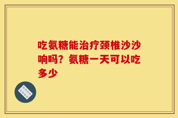 吃氨糖能治疗颈椎沙沙响吗？氨糖一天可以吃多少