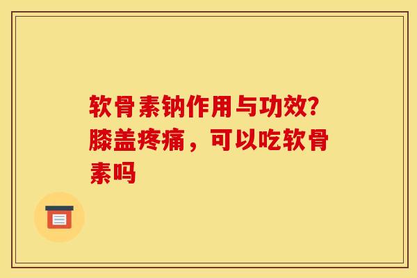 软骨素钠作用与功效？膝盖疼痛，可以吃软骨素吗