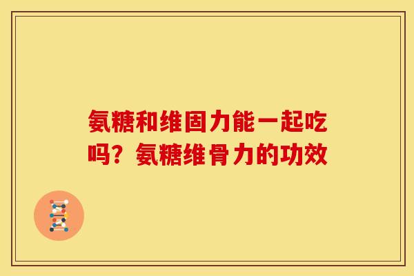 氨糖和维固力能一起吃吗？氨糖维骨力的功效