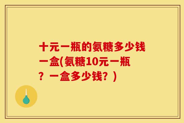 十元一瓶的氨糖多少钱一盒(氨糖10元一瓶？一盒多少钱？)