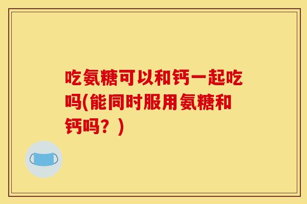 吃氨糖可以和钙一起吃吗(能同时服用氨糖和钙吗？)