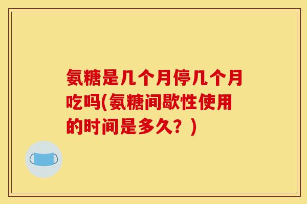 氨糖是几个月停几个月吃吗(氨糖间歇性使用的时间是多久？)