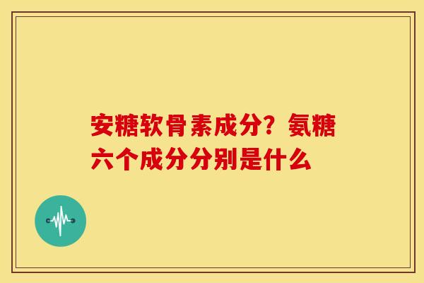 安糖软骨素成分？氨糖六个成分分别是什么
