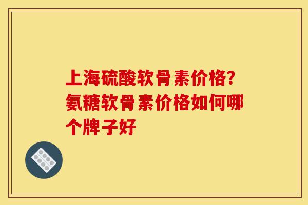 上海硫酸软骨素价格？氨糖软骨素价格如何哪个牌子好