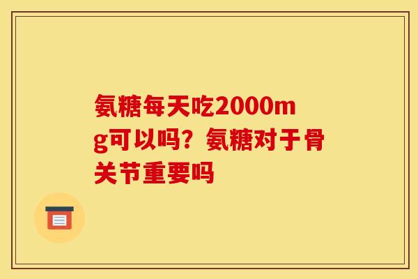 氨糖每天吃2000mg可以吗？氨糖对于骨关节重要吗