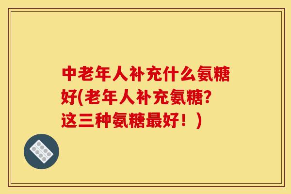 中老年人补充什么氨糖好(老年人补充氨糖？这三种氨糖最好！)