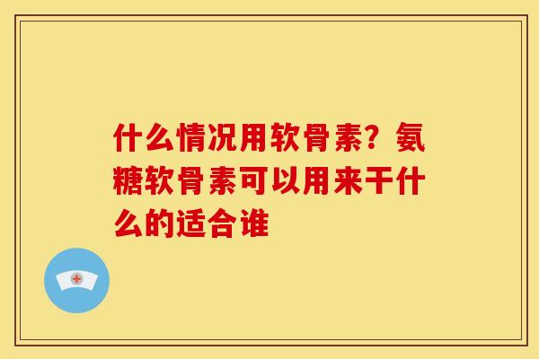 什么情况用软骨素？氨糖软骨素可以用来干什么的适合谁