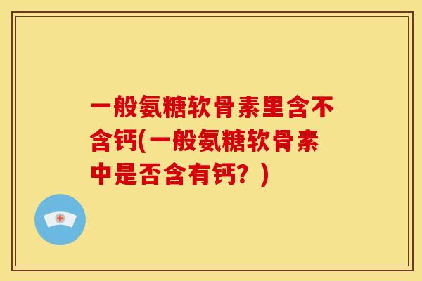 一般氨糖软骨素里含不含钙(一般氨糖软骨素中是否含有钙？)