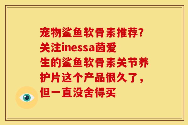 宠物鲨鱼软骨素推荐？关注inessa茵爱生的鲨鱼软骨素关节养护片这个产品很久了，但一直没舍得买