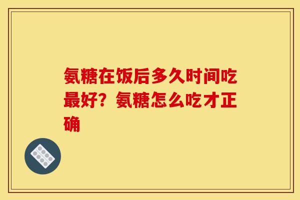 氨糖在饭后多久时间吃最好？氨糖怎么吃才正确